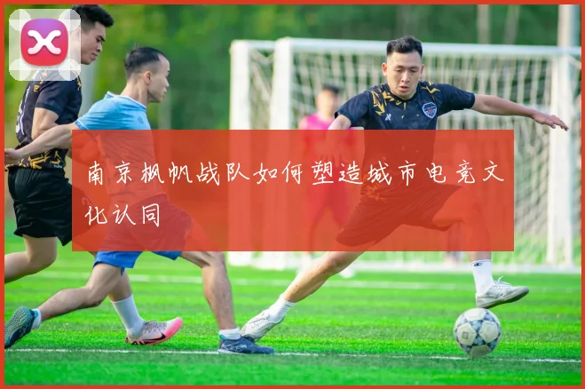 南京枫帆战队如何塑造城市电竞文化认同