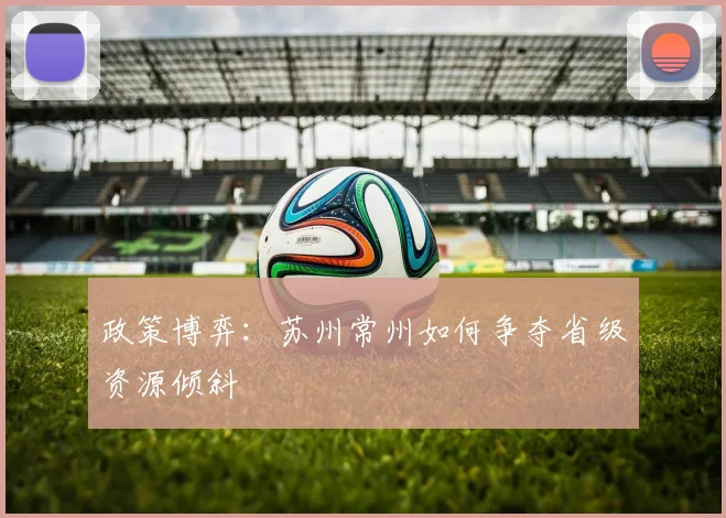 政策博弈：苏州常州如何争夺省级资源倾斜