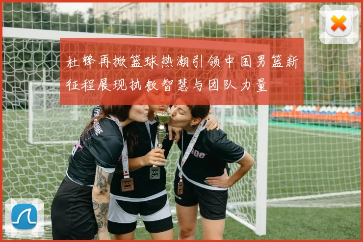 杜锋再掀篮球热潮引领中国男篮新征程展现执教智慧与团队力量