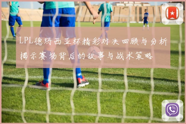 LPL德玛西亚杯精彩对决回顾与分析揭示赛场背后的故事与战术策略