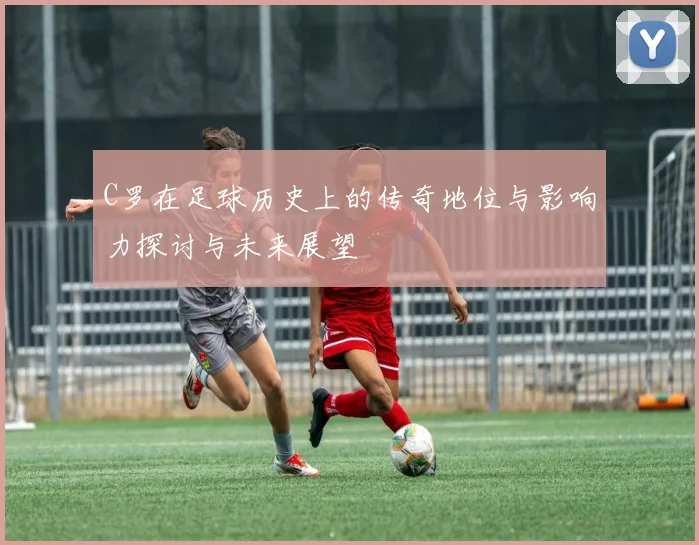 C罗在足球历史上的传奇地位与影响力探讨与未来展望
