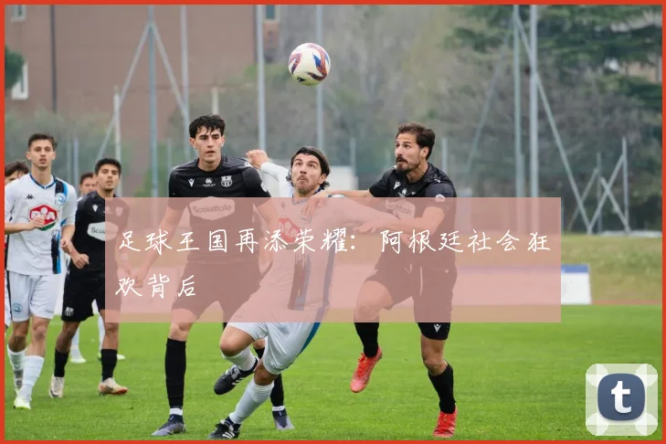 足球王国再添荣耀：阿根廷社会狂欢背后