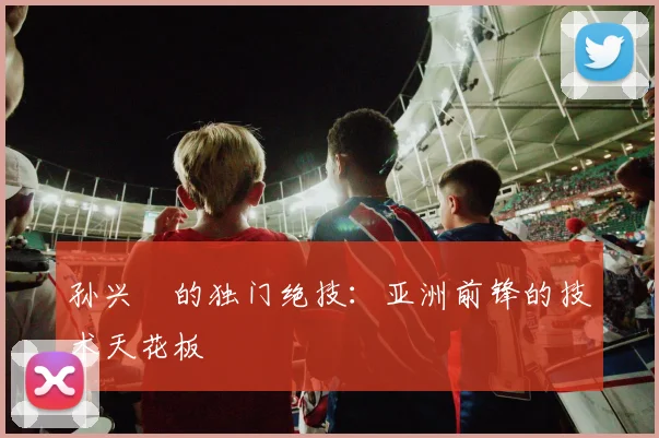 孙兴慜的独门绝技：亚洲前锋的技术天花板