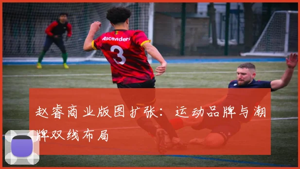 赵睿商业版图扩张：运动品牌与潮牌双线布局