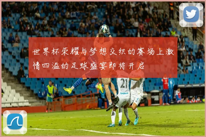 世界杯荣耀与梦想交织的赛场上激情四溢的足球盛宴即将开启
