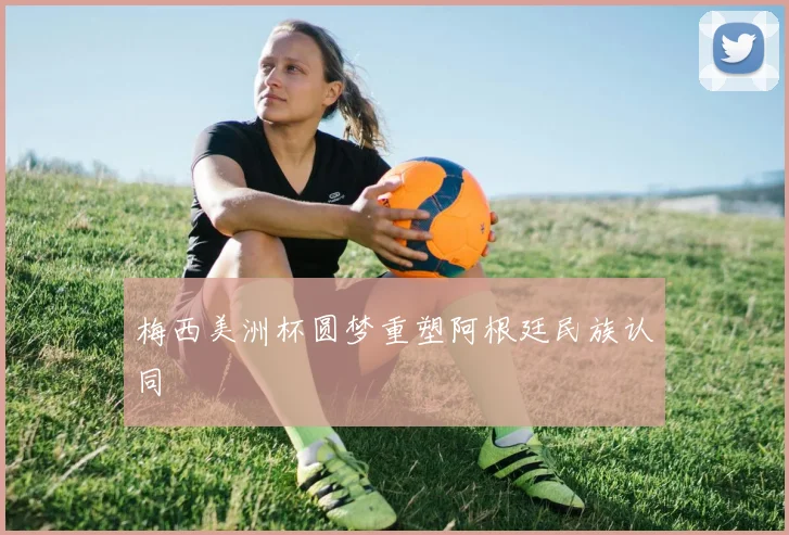 梅西美洲杯圆梦重塑阿根廷民族认同